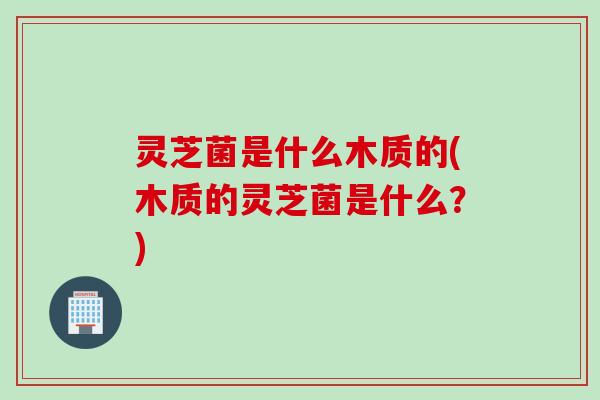 灵芝菌是什么木质的(木质的灵芝菌是什么?) 灵芝菌是什么木质的(木质的灵芝菌是什么?)