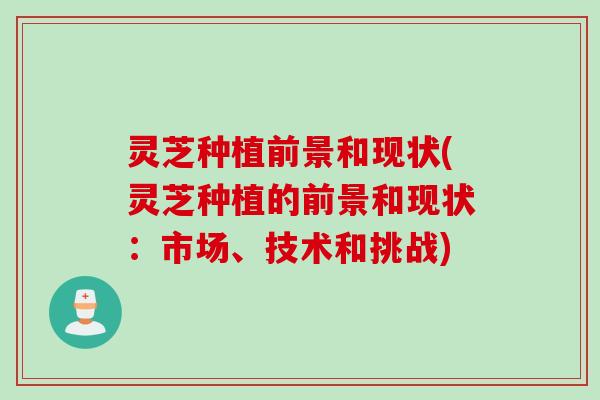 灵芝种植前景和现状(灵芝种植的前景和现状：市场、技术和挑战)