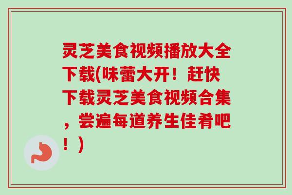 灵芝美食视频播放大全下载(味蕾大开！赶快下载灵芝美食视频合集，尝遍每道养生佳肴吧！)