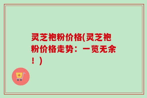 灵芝袍粉价格(灵芝袍粉价格走势：一览无余！)