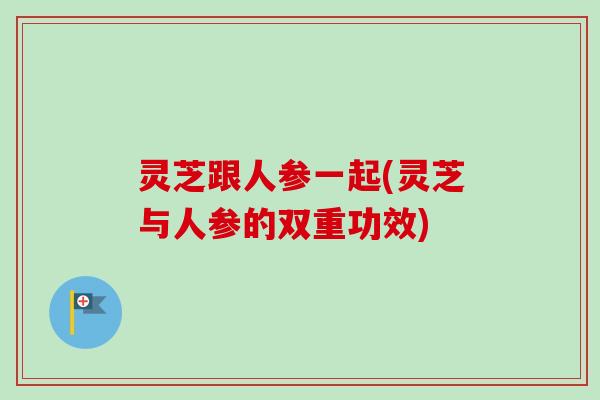 灵芝跟人参一起(灵芝与人参的双重功效)