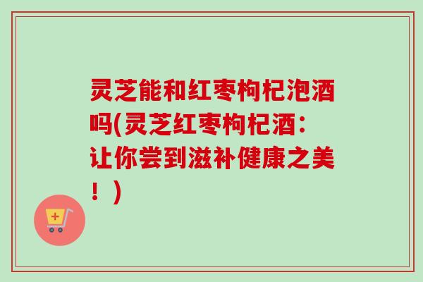 灵芝能和红枣枸杞泡酒吗(灵芝红枣枸杞酒：让你尝到滋补健康之美！)