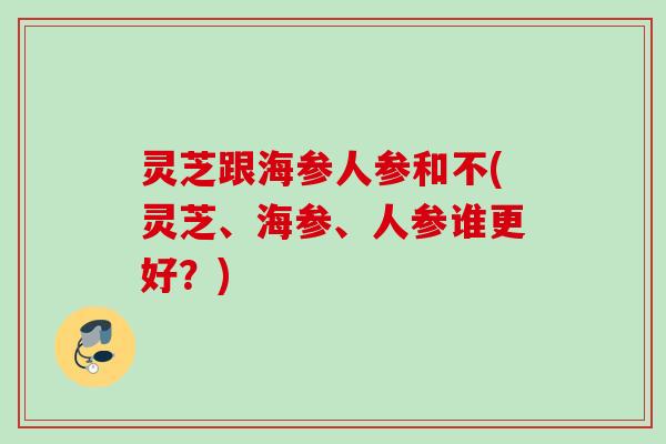 灵芝跟海参人参和不(灵芝、海参、人参谁更好?) 灵芝跟海参人参和不(灵芝、海参、人参谁更好?)
