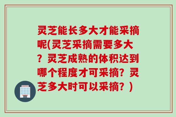 灵芝能长多大才能采摘呢(灵芝采摘需要多大？灵芝成熟的体积达到哪个程度才可采摘？灵芝多大时可以采摘？)