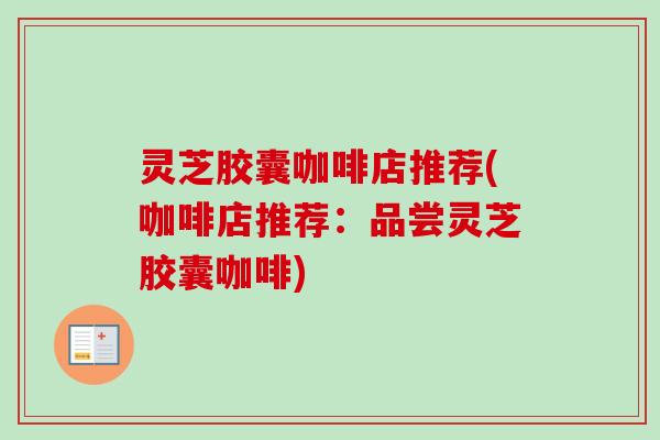 灵芝胶囊咖啡店推荐(咖啡店推荐：品尝灵芝胶囊咖啡)