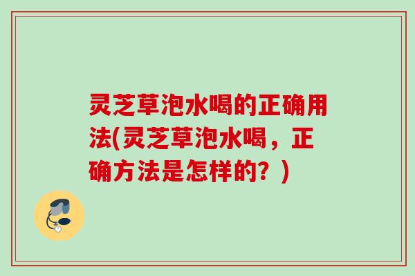 灵芝草泡水喝的正确用法(灵芝草泡水喝，正确方法是怎样的？)