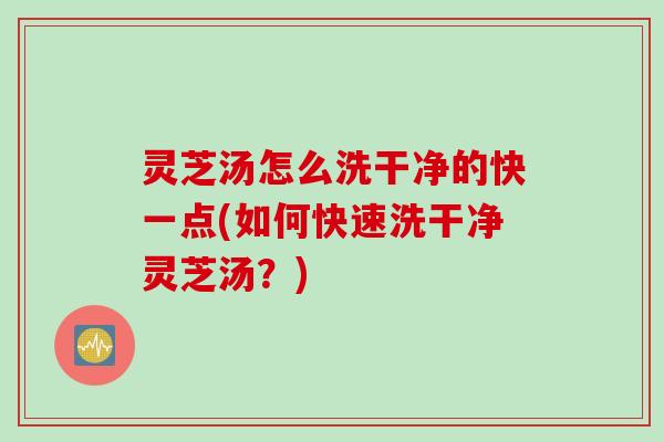 灵芝汤怎么洗干净的快一点(如何快速洗干净灵芝汤？)