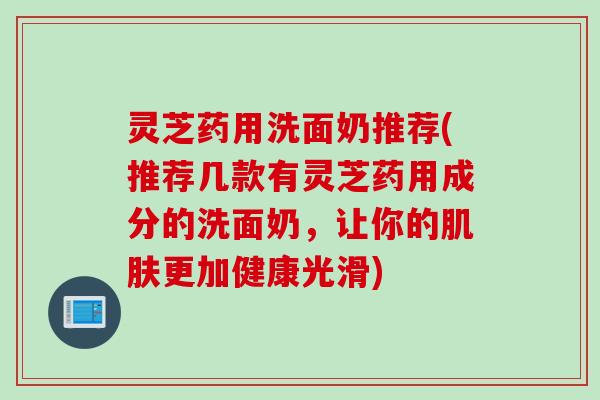 灵芝药用洗面奶推荐(推荐几款有灵芝药用成分的洗面奶，让你的肌肤更加健康光滑)