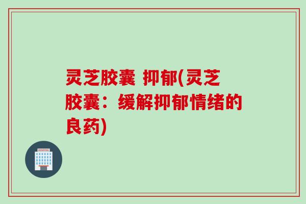 灵芝胶囊 抑郁(灵芝胶囊：缓解抑郁情绪的良药)