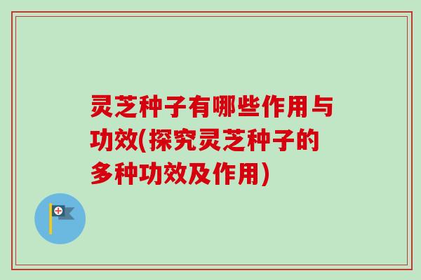 灵芝种子有哪些作用与功效(探究灵芝种子的多种功效及作用)