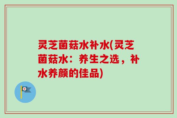 灵芝菌菇水补水(灵芝菌菇水：养生之选，补水养颜的佳品)