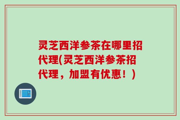 灵芝西洋参茶在哪里招代理(灵芝西洋参茶招代理,加盟有优惠!) 灵芝西洋参茶在哪里招代理(灵芝西洋参茶招代理,加盟有优惠!)