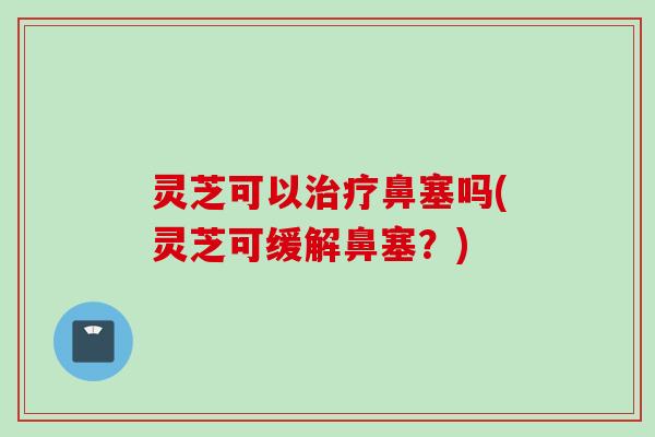 灵芝可以鼻塞吗(灵芝可缓解鼻塞?) 灵芝可以鼻塞吗(灵芝可缓解鼻塞?)