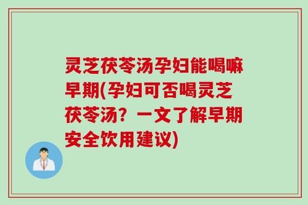 灵芝茯苓汤孕妇能喝嘛早期(孕妇可否喝灵芝茯苓汤？一文了解早期安全饮用建议)