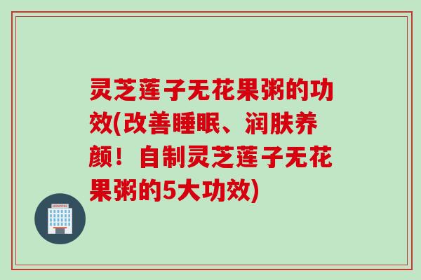 灵芝莲子无花果粥的功效(改善、润肤养颜!自制灵芝莲子无花果粥的5大功效) 灵芝莲子无花果粥的功效(改善、润肤养颜!自制灵芝莲子无花果粥的5大功效)