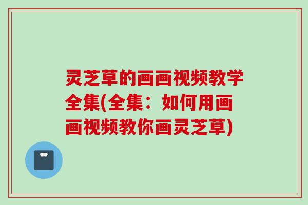 灵芝草的画画视频教学全集(全集：如何用画画视频教你画灵芝草)