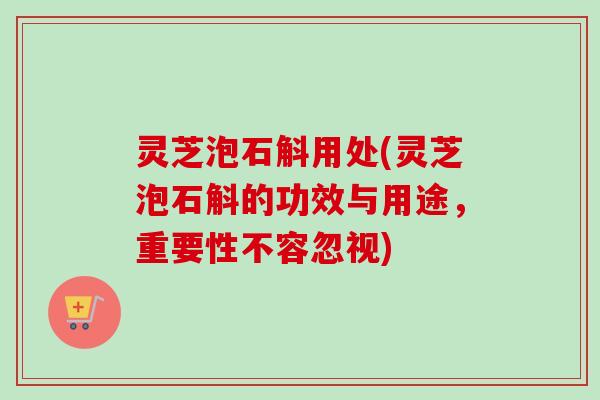 灵芝泡石斛用处(灵芝泡石斛的功效与用途,重要性不容忽视) 灵芝泡石斛用处(灵芝泡石斛的功效与用途,重要性不容忽视)