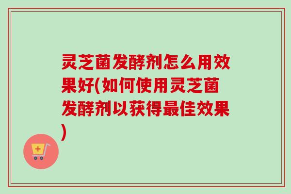 灵芝菌发酵剂怎么用效果好(如何使用灵芝菌发酵剂以获得佳效果) 灵芝菌发酵剂怎么用效果好(如何使用灵芝菌发酵剂以获得佳效果)