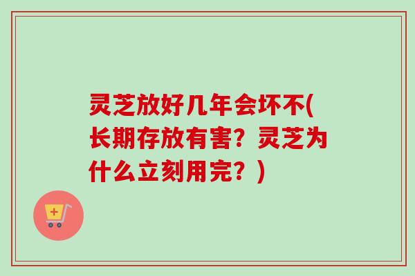 灵芝放好几年会坏不(长期存放有害？灵芝为什么立刻用完？)