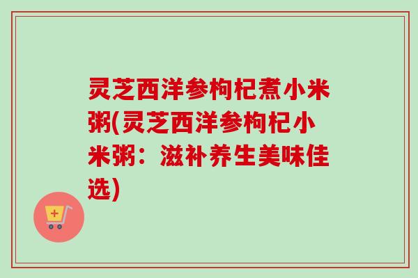 灵芝西洋参枸杞煮小米粥(灵芝西洋参枸杞小米粥:滋补养生美味佳选) 灵芝西洋参枸杞煮小米粥(灵芝西洋参枸杞小米粥:滋补养生美味佳选)