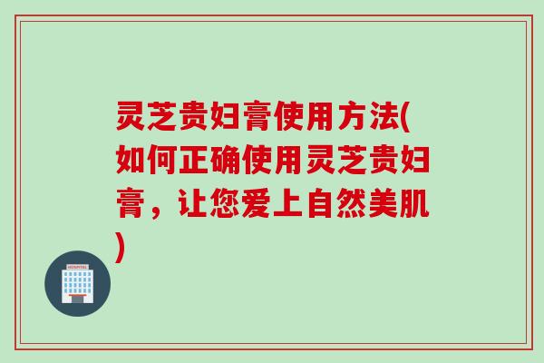 灵芝贵妇膏使用方法(如何正确使用灵芝贵妇膏，让您爱上自然美肌)