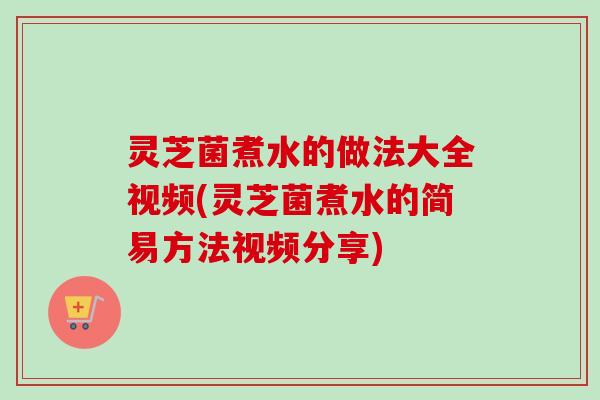 灵芝菌煮水的做法大全视频(灵芝菌煮水的简易方法视频分享)