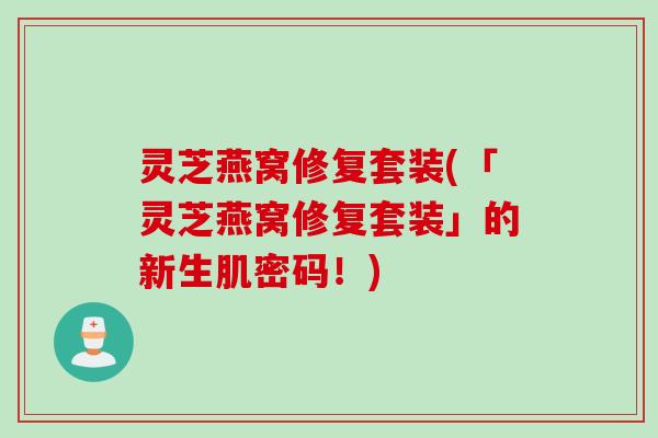 灵芝燕窝修复套装(「灵芝燕窝修复套装」的新生肌密码！)