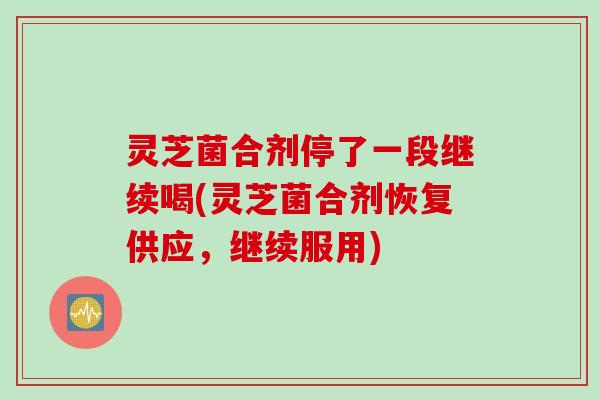 灵芝菌合剂停了一段继续喝(灵芝菌合剂恢复供应，继续服用)