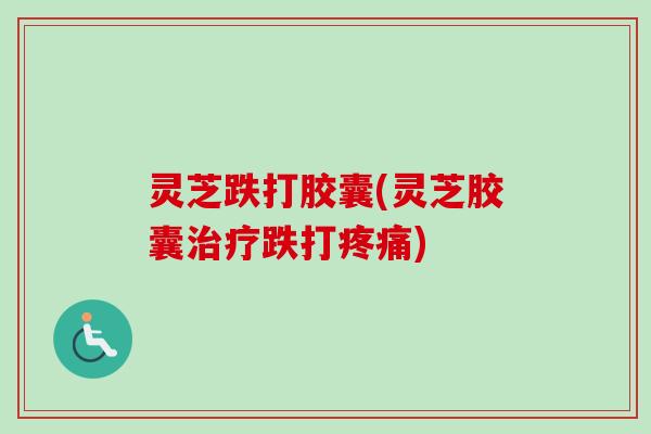 灵芝跌打胶囊(灵芝胶囊治疗跌打疼痛)
