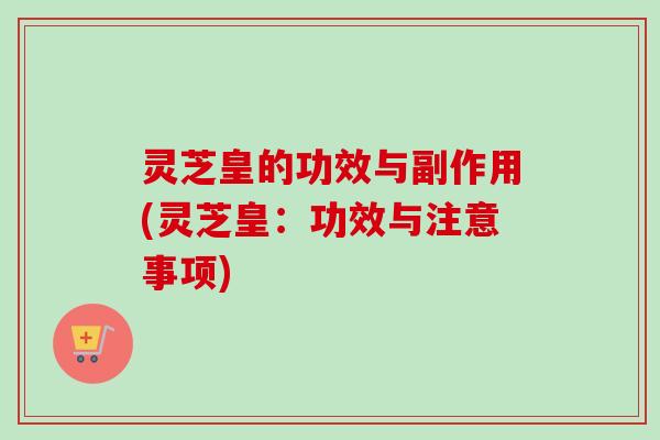 灵芝皇的功效与副作用(灵芝皇：功效与注意事项)