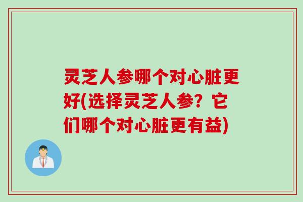 灵芝人参哪个对心脏更好(选择灵芝人参？它们哪个对心脏更有益)