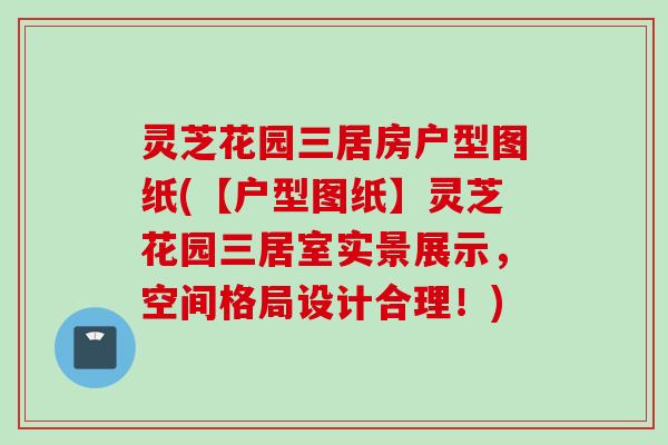 灵芝花园三居房户型图纸(【户型图纸】灵芝花园三居室实景展示，空间格局设计合理！)