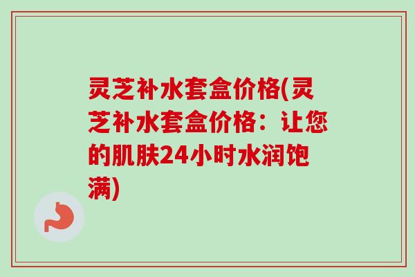 灵芝补水套盒价格(灵芝补水套盒价格：让您的肌肤24小时水润饱满)