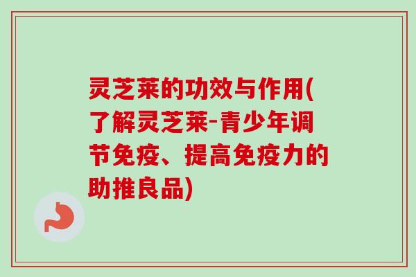 灵芝莱的功效与作用(了解灵芝莱-青少年调节免疫、提高免疫力的助推良品)