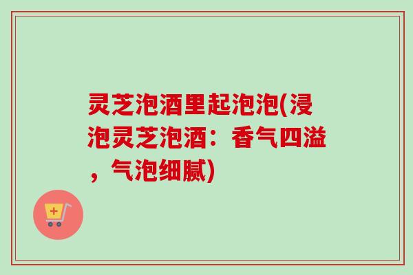 灵芝泡酒里起泡泡(浸泡灵芝泡酒：香气四溢，气泡细腻)