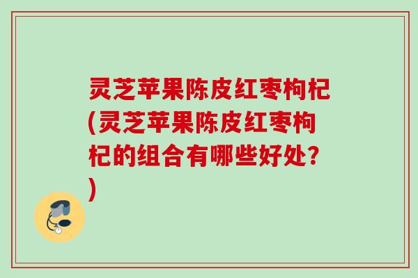 灵芝苹果陈皮红枣枸杞(灵芝苹果陈皮红枣枸杞的组合有哪些好处？)