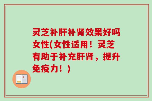 灵芝补肝补肾效果好吗女性(女性适用！灵芝有助于补充肝肾，提升免疫力！)