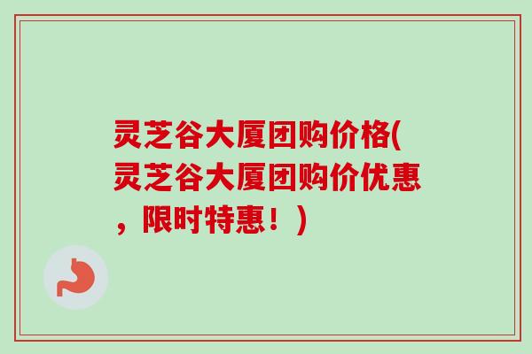 灵芝谷大厦团购价格(灵芝谷大厦团购价优惠，限时特惠！)