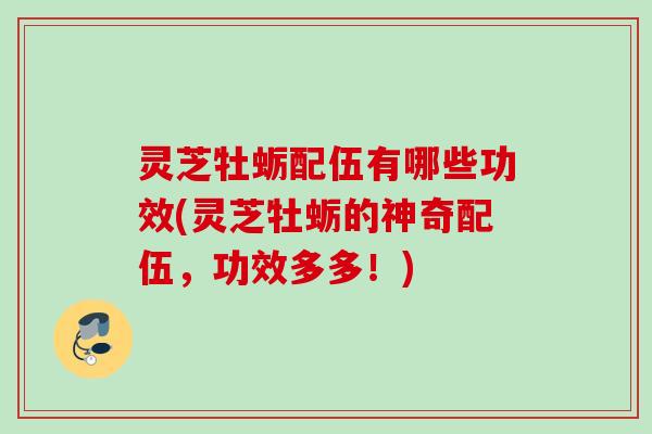 灵芝牡蛎配伍有哪些功效(灵芝牡蛎的神奇配伍，功效多多！)