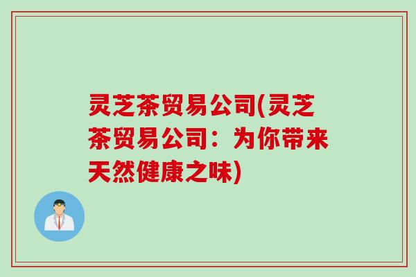 灵芝茶贸易公司(灵芝茶贸易公司：为你带来天然健康之味)