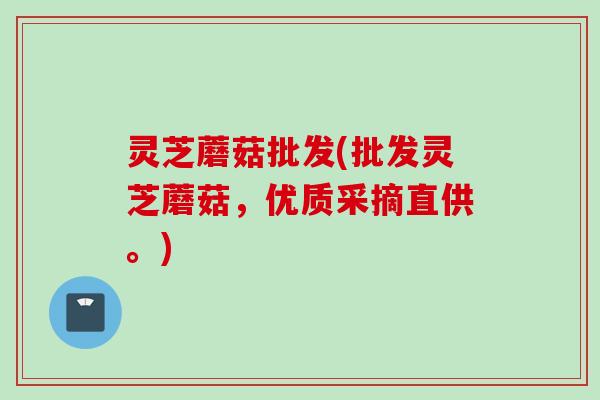 灵芝蘑菇批发(批发灵芝蘑菇，优质采摘直供。)