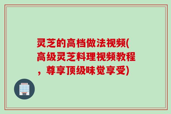 灵芝的高档做法视频(高级灵芝料理视频教程，尊享顶级味觉享受)