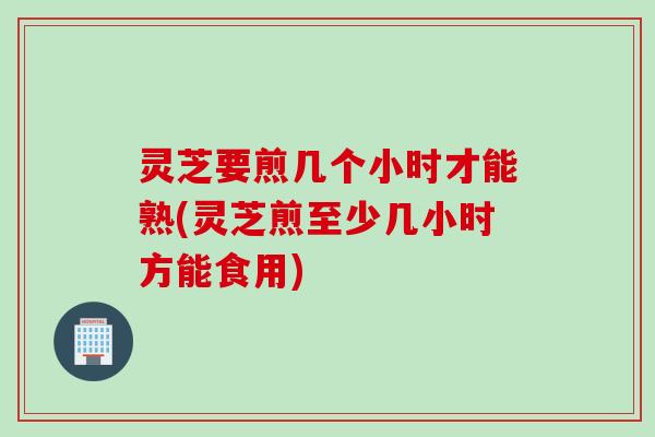 灵芝要煎几个小时才能熟(灵芝煎至少几小时方能食用)