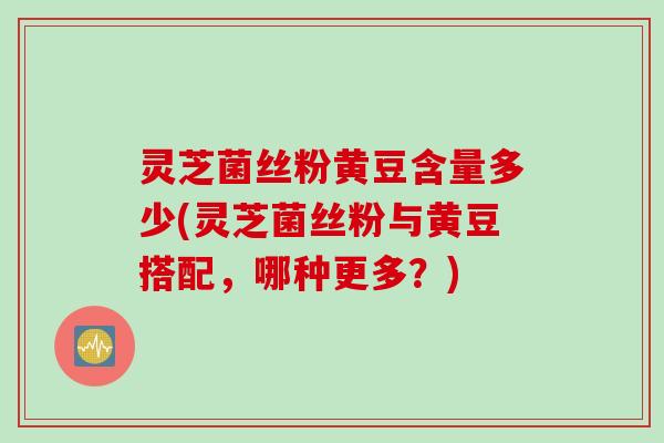 灵芝菌丝粉黄豆含量多少(灵芝菌丝粉与黄豆搭配，哪种更多？)