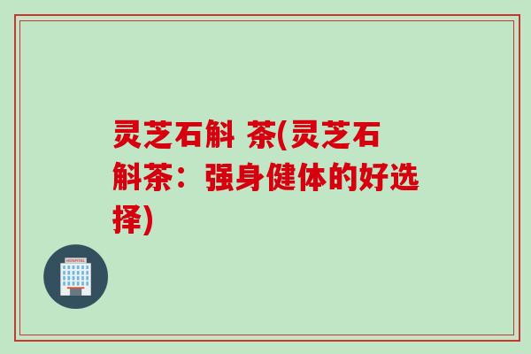 灵芝石斛 茶(灵芝石斛茶:强身健体的好选择) 灵芝石斛 茶(灵芝石斛茶:强身健体的好选择)