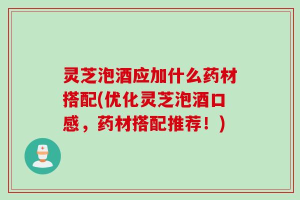 灵芝泡酒应加什么药材搭配(优化灵芝泡酒口感，药材搭配推荐！)