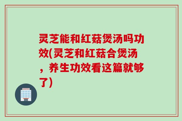 灵芝能和红菇煲汤吗功效(灵芝和红菇合煲汤，养生功效看这篇就够了)