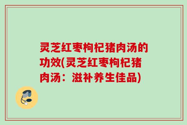 灵芝红枣枸杞猪肉汤的功效(灵芝红枣枸杞猪肉汤：滋补养生佳品)