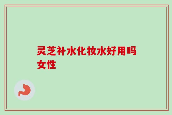 灵芝补水化妆水好用吗女性