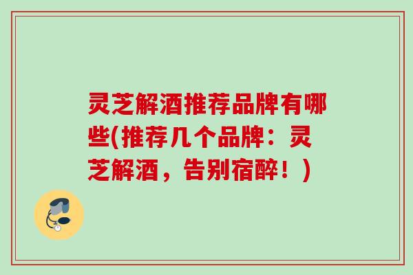 灵芝解酒推荐品牌有哪些(推荐几个品牌：灵芝解酒，告别宿醉！)